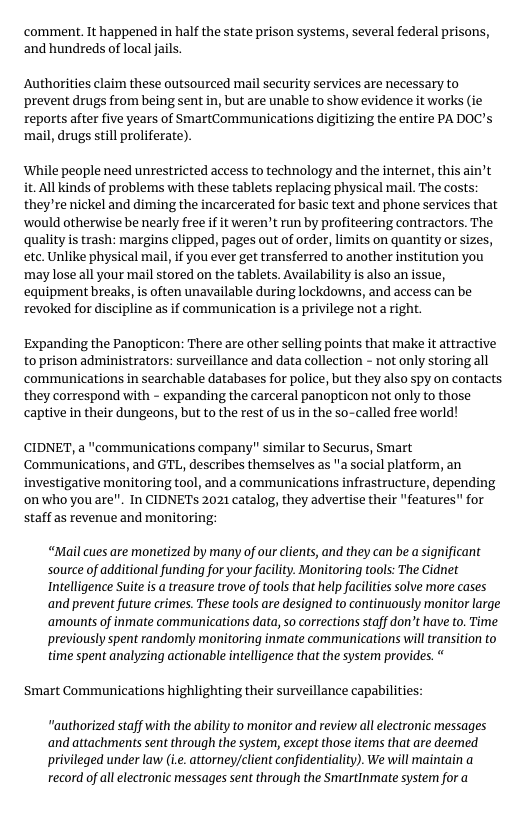 ‘comment. It happened in half the state prison systems, several federal prisons, and hundreds of local jails. Authorities claim these outsourced mail security services are necessary to prevent drugs from being sent in, but are unable to show evidence it works (ie reports after five years of SmartCommunications digitizing the entire PA DOC’s ‘mail, drugs still proliferate). ‘While people need unrestricted access to technology and the internet, this ain’t it All kinds of problems with these tablets replacing physical mail. The costs: they’re nickel and diming the incarcerated for basic text and phone services that ‘would otherwise be nearly free if it weren’t run by profiteering contractors. The quality is trash: margins clipped, pages out of order, limits on quantity or sizes, etc. Unlike physical mail, if you ever get transferred to another institution you ‘may lose all your mail stored on the tablets. Availability is also an issue, equipment breaks, is often unavailable during lockdowns, and access can be revoked for discipline as if communication is a privilege not a right. Expanding the Panopticon: There are other selling points that make it attractive to prison administrators: surveillance and data collection - not only storingall communications in searchable databases for police, but they also spy on contacts they correspond with - expanding the carceral panopticon not only to those captive in their dungeons, but to the rest of us in the so-called free world! CIDNET, a "communications company" similar to Securus, Smart Communications, and GTL, describes themselves as "a social platform, an investigative monitoring tool, and a communications infrastructure, depending onwho youare". In CIDNETS 2021 catalog, they advertise their "features " for staff as revenue and monitoring: “Mail cues are monetized by many of our clients, and they can be a ignificant source of additional funding for your facility. Monitoring tools: The Cidnet Intelligence Suite is a treasure trove of tools that help facilties solve more cases and prevent future crimes. These tools are designed to continuously monitor large ‘amounts of inmate communications data, so corrections staff don’t have to. Time previously spent randomly monitoring inmate communications will ransition to time spent analyzing actionable intelligence that the system provides. Smart Communications highlighting their surveillance capabilities: "authorized staff with the ability to monitor and review all electronic messages and attachments sent through the system, except those items that are deemed privileged under law (.. attorneyjclient confidentiality). We will maintain a record of ll electronic messages sent through the Smartinmate system for a